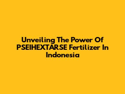 Unveiling The Power Of PSEIHEXTARSE Fertilizer In Indonesia