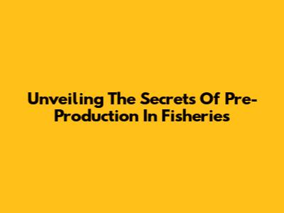 Unveiling The Secrets Of Pre-Production In Fisheries