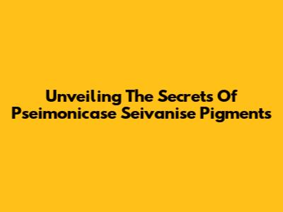 Unveiling The Secrets Of Pseimonicase Seivanise Pigments