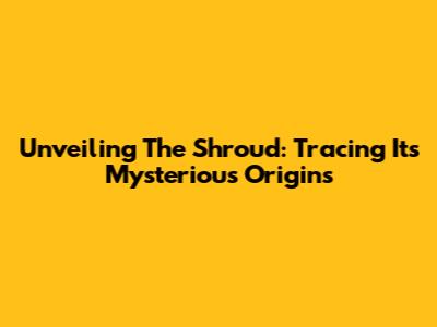 Unveiling The Shroud: Tracing Its Mysterious Origins