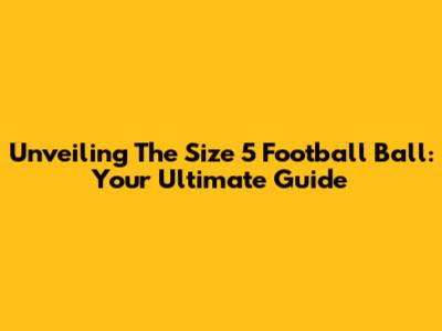 Unveiling The Size 5 Football Ball: Your Ultimate Guide