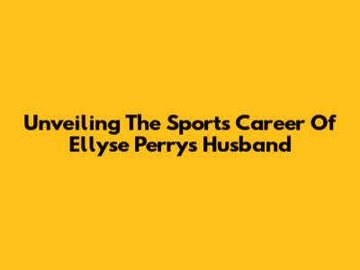 Unveiling The Sports Career Of Ellyse Perry's Husband