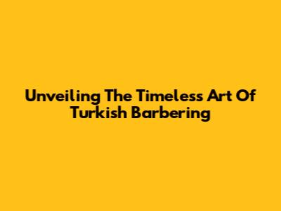 Unveiling The Timeless Art Of Turkish Barbering