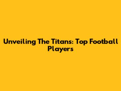 Unveiling The Titans: Top Football Players