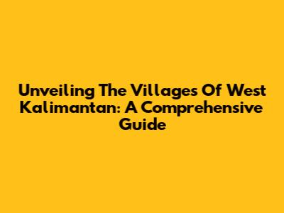 Unveiling The Villages Of West Kalimantan: A Comprehensive Guide