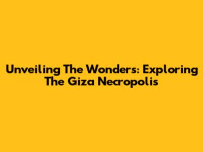 Unveiling The Wonders: Exploring The Giza Necropolis