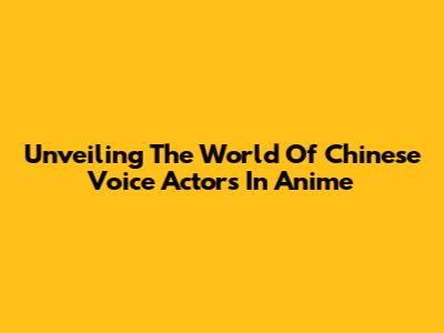 Unveiling The World Of Chinese Voice Actors In Anime