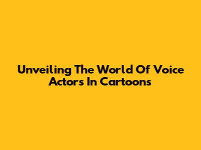 Unveiling The World Of Voice Actors In Cartoons
