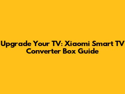 Upgrade Your TV: Xiaomi Smart TV Converter Box Guide