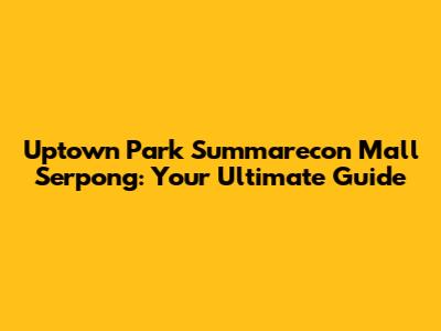 Uptown Park Summarecon Mall Serpong: Your Ultimate Guide