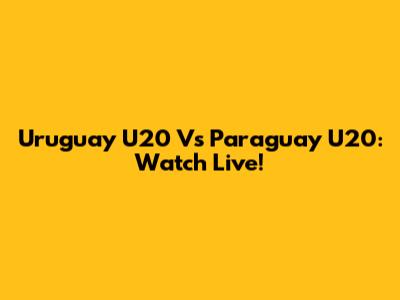 Uruguay U20 Vs Paraguay U20: Watch Live!