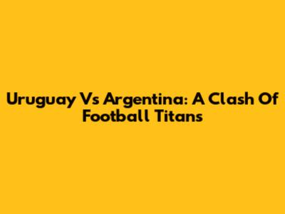 Uruguay Vs Argentina: A Clash Of Football Titans