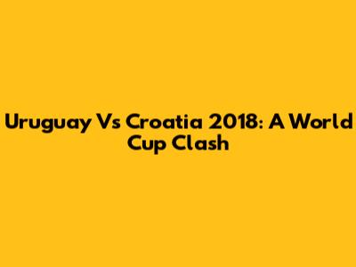 Uruguay Vs Croatia 2018: A World Cup Clash