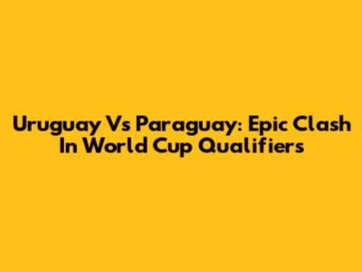 Uruguay Vs Paraguay: Epic Clash In World Cup Qualifiers