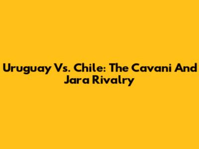 Uruguay Vs. Chile: The Cavani And Jara Rivalry