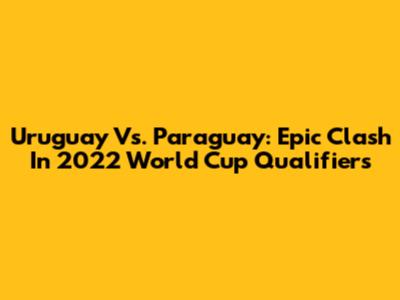 Uruguay Vs. Paraguay: Epic Clash In 2022 World Cup Qualifiers