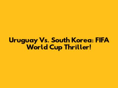 Uruguay Vs. South Korea: FIFA World Cup Thriller!