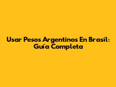Usar Pesos Argentinos En Brasil: Guía Completa