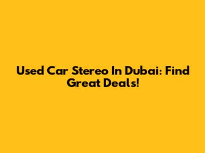Used Car Stereo In Dubai: Find Great Deals!