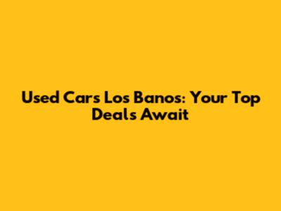 Used Cars Los Banos: Your Top Deals Await