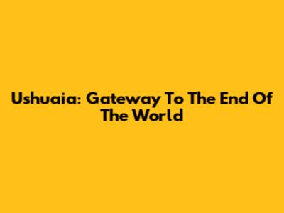 Ushuaia: Gateway To The End Of The World