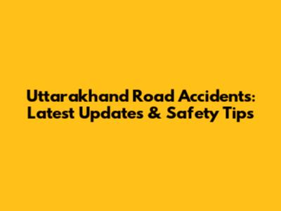 Uttarakhand Road Accidents: Latest Updates & Safety Tips