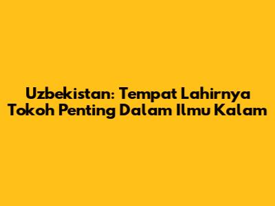 Uzbekistan: Tempat Lahirnya Tokoh Penting Dalam Ilmu Kalam
