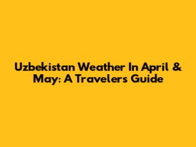 Uzbekistan Weather In April & May: A Traveler's Guide