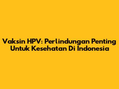 Vaksin HPV: Perlindungan Penting Untuk Kesehatan Di Indonesia