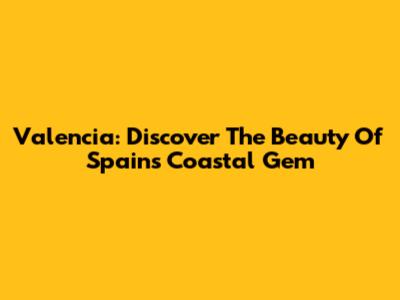 Valencia: Discover The Beauty Of Spain's Coastal Gem