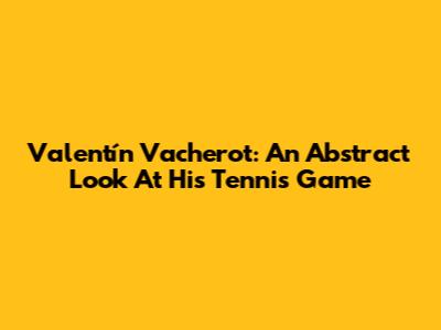 Valentín Vacherot: An Abstract Look At His Tennis Game