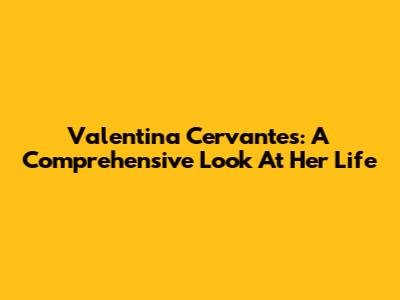 Valentina Cervantes: A Comprehensive Look At Her Life