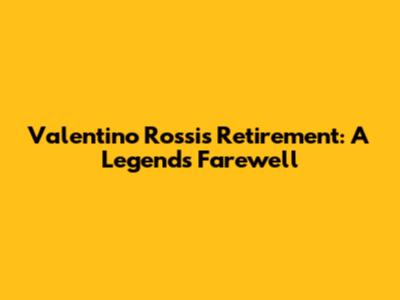 Valentino Rossi's Retirement: A Legend's Farewell