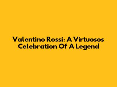 Valentino Rossi: A Virtuoso's Celebration Of A Legend
