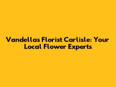 Vandellas Florist Carlisle: Your Local Flower Experts