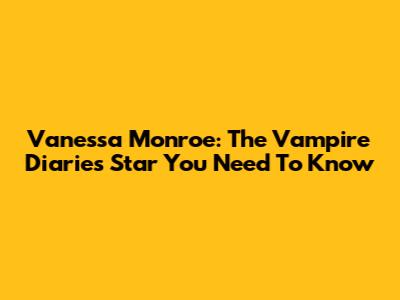 Vanessa Monroe: The Vampire Diaries Star You Need To Know