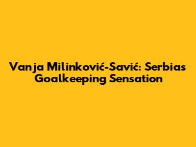 Vanja Milinković-Savić: Serbia's Goalkeeping Sensation