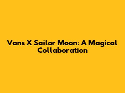 Vans X Sailor Moon: A Magical Collaboration