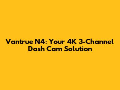 Vantrue N4: Your 4K 3-Channel Dash Cam Solution