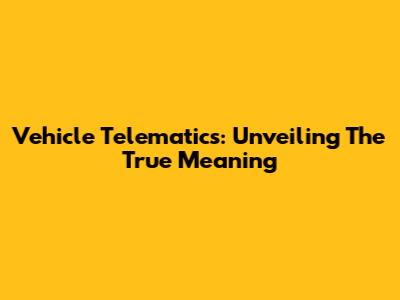 Vehicle Telematics: Unveiling The True Meaning