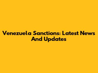 Venezuela Sanctions: Latest News And Updates