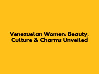 Venezuelan Women: Beauty, Culture & Charms Unveiled