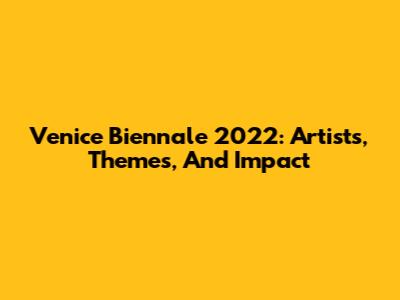 Venice Biennale 2022: Artists, Themes, And Impact