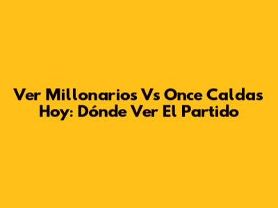 Ver Millonarios Vs Once Caldas Hoy: Dónde Ver El Partido