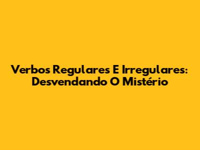 Verbos Regulares E Irregulares: Desvendando O Mistério