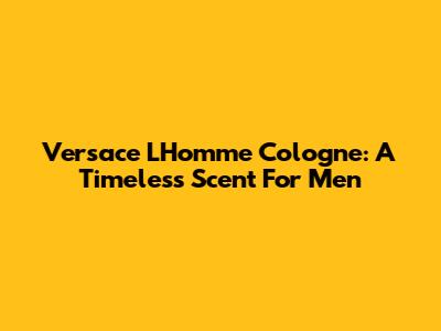 Versace L'Homme Cologne: A Timeless Scent For Men