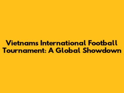 Vietnam's International Football Tournament: A Global Showdown