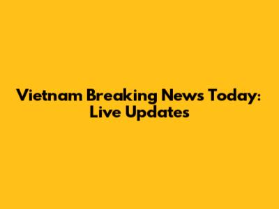Vietnam Breaking News Today: Live Updates