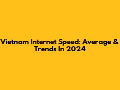 Vietnam Internet Speed: Average & Trends In 2024