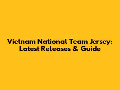 Vietnam National Team Jersey: Latest Releases & Guide